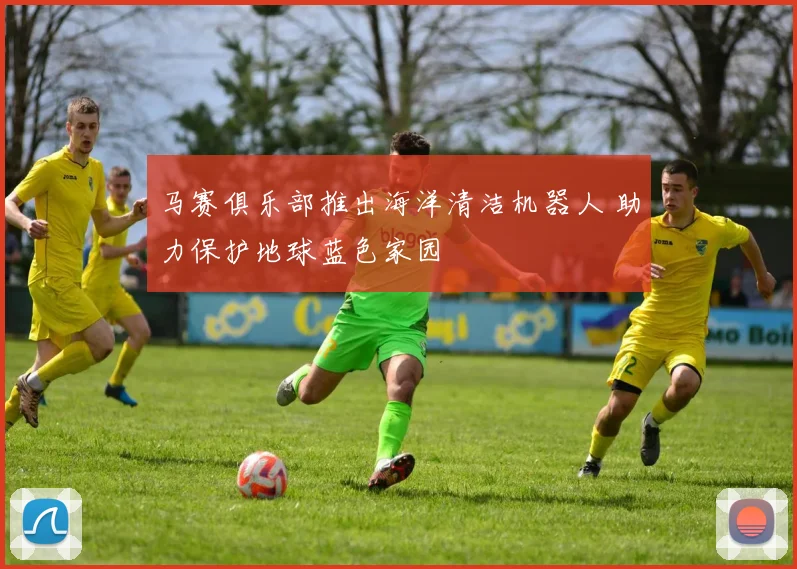 马赛俱乐部推出海洋清洁机器人 助力保护地球蓝色家园