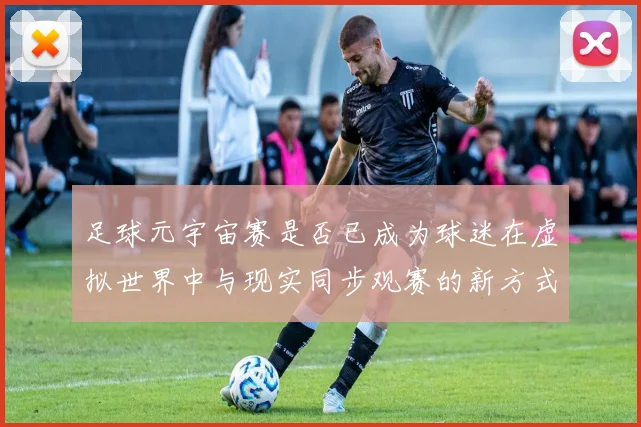 足球元宇宙赛是否已成为球迷在虚拟世界中与现实同步观赛的新方式
